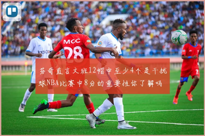 芬奇直言文班12帽中至少4个是干扰球NBA比赛中8分的重要性你了解吗