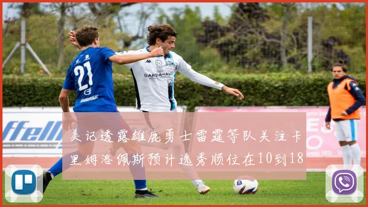 美记透露雄鹿勇士雷霆等队关注卡里姆洛佩斯预计选秀顺位在10到18之间