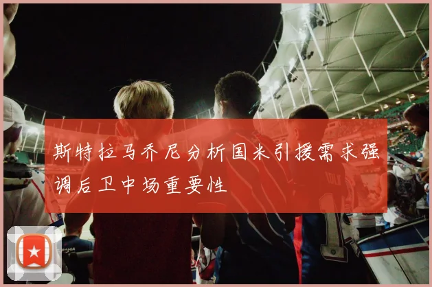 斯特拉马乔尼分析国米引援需求强调后卫中场重要性