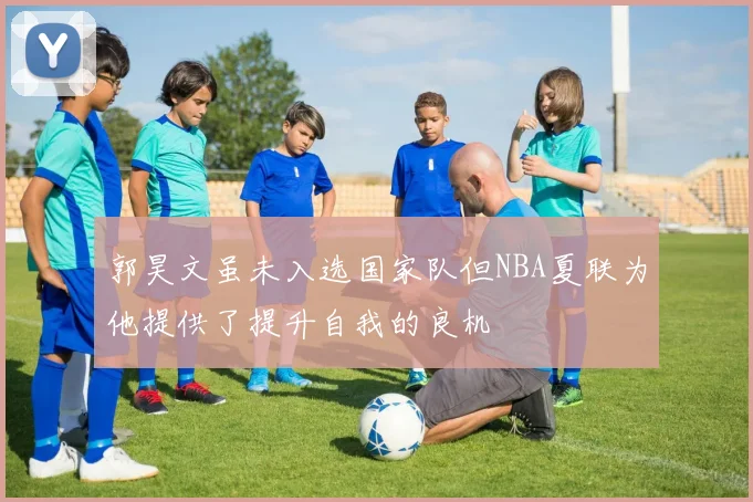 郭昊文虽未入选国家队但NBA夏联为他提供了提升自我的良机