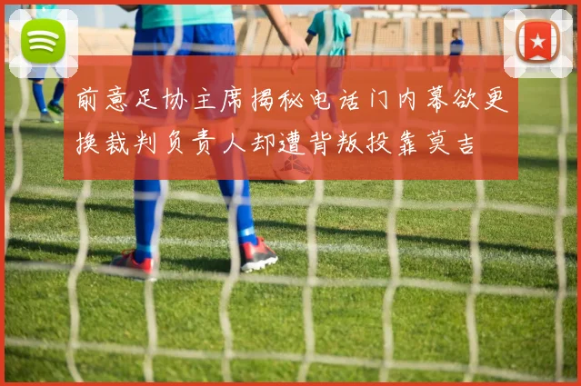 前意足协主席揭秘电话门内幕欲更换裁判负责人却遭背叛投靠莫吉