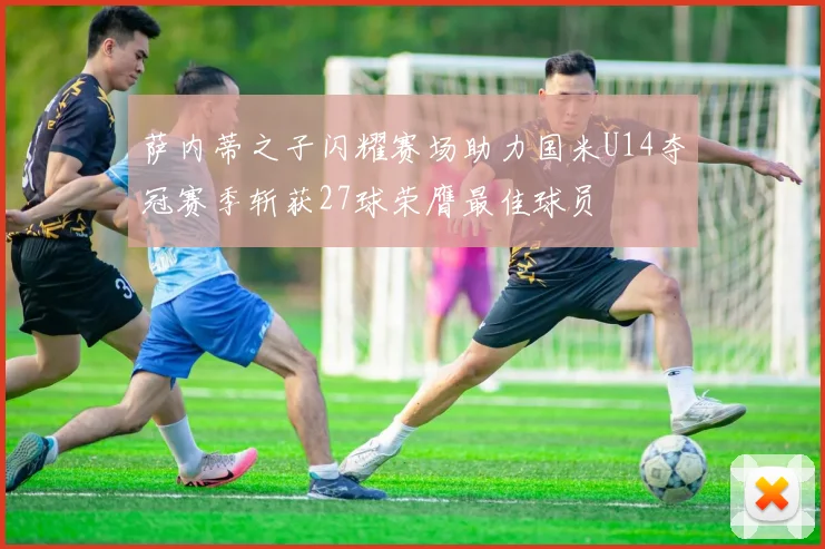 萨内蒂之子闪耀赛场助力国米U14夺冠赛季斩获27球荣膺最佳球员