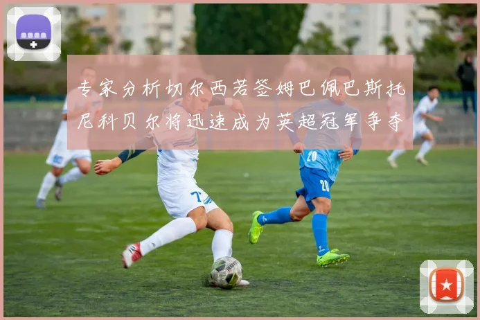 专家分析切尔西若签姆巴佩巴斯托尼科贝尔将迅速成为英超冠军争夺者