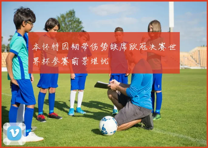 本怀特因韧带伤势缺席欧冠决赛世界杯参赛前景堪忧