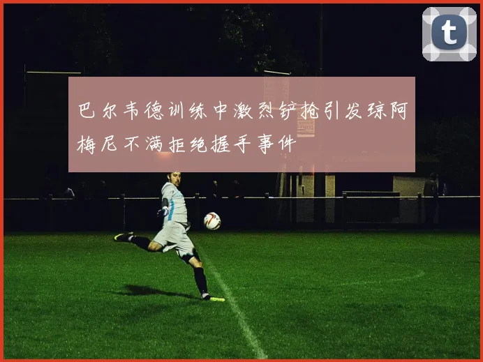 巴尔韦德训练中激烈铲抢引发琼阿梅尼不满拒绝握手事件