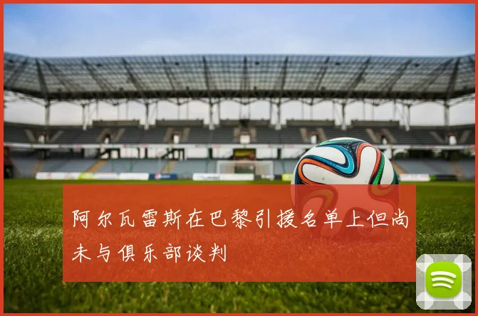 阿尔瓦雷斯在巴黎引援名单上但尚未与俱乐部谈判