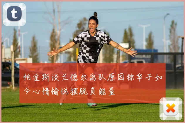 帕金斯谈兰德尔离队原因称华子如今心情愉悦摆脱负能量