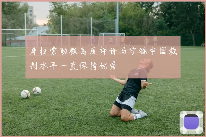 库拉索助教高度评价马宁称中国裁判水平一直保持优秀