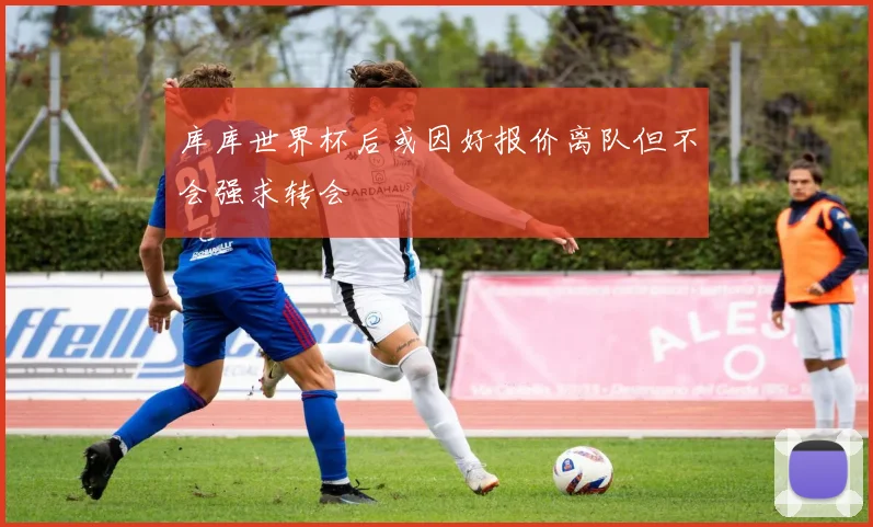 库库世界杯后或因好报价离队但不会强求转会