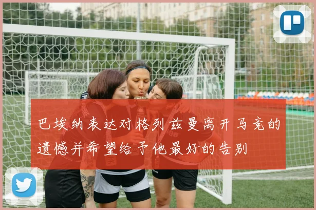巴埃纳表达对格列兹曼离开马竞的遗憾并希望给予他最好的告别