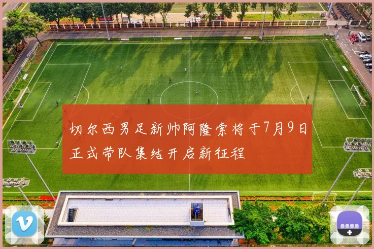 切尔西男足新帅阿隆索将于7月9日正式带队集结开启新征程