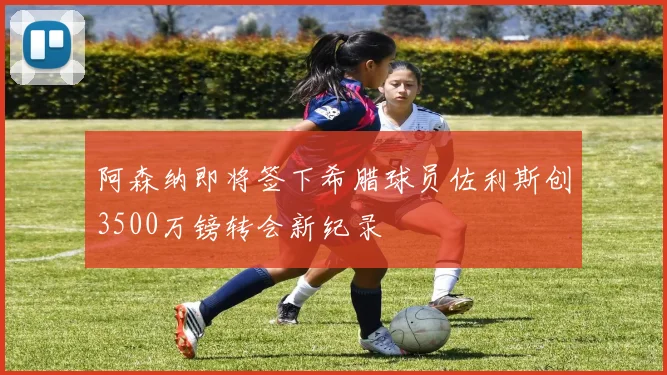 阿森纳即将签下希腊球员佐利斯创3500万镑转会新纪录